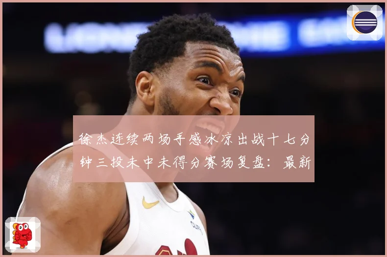 徐杰连续两场手感冰凉出战十七分钟三投未中未得分赛场复盘：最新赛事动态与深度分析