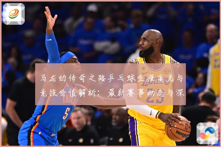 马龙的传奇之路乒乓球生涯高光与竞技价值解析：最新赛事动态与深度分析