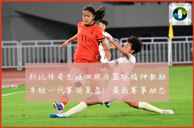 科比传奇生涯回顾与篮球精神激励年轻一代赛场复盘：最新赛事动态与深度分析