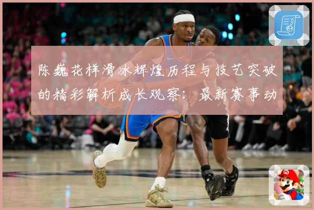 陈巍花样滑冰辉煌历程与技艺突破的精彩解析成长观察：最新赛事动态与深度分析