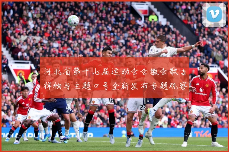 河北省第十七届运动会会徽会歌吉祥物与主题口号全新发布专题观察：最新赛事动态与深度分析