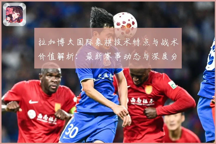 拉加博夫国际象棋技术特点与战术价值解析：最新赛事动态与深度分析