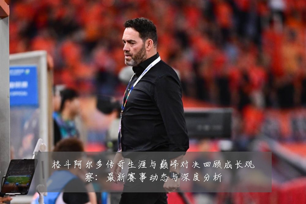 格斗阿尔多传奇生涯与巅峰对决回顾成长观察：最新赛事动态与深度分析