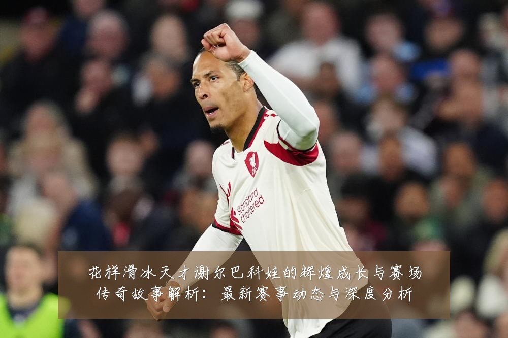 花样滑冰天才谢尔巴科娃的辉煌成长与赛场传奇故事解析：最新赛事动态与深度分析