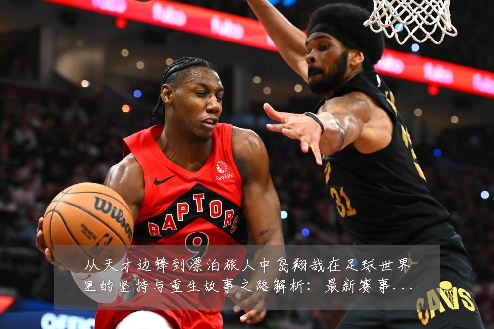 从天才边锋到漂泊旅人中岛翔哉在足球世界里的坚持与重生故事之路解析:最新赛事动态与深度分析